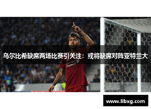 乌尔比希缺席两场比赛引关注：或将缺席对阵亚特兰大